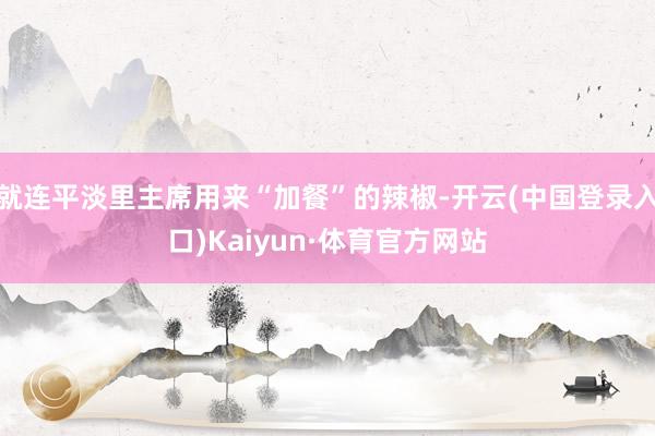 就连平淡里主席用来“加餐”的辣椒-开云(中国登录入口)Kaiyun·体育官方网站