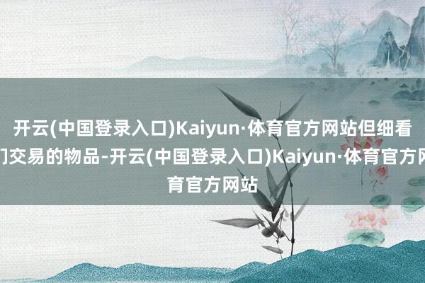 开云(中国登录入口)Kaiyun·体育官方网站但细看他们交易的物品-开云(中国登录入口)Kaiyun·体育官方网站