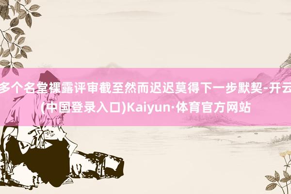 多个名堂裸露评审截至然而迟迟莫得下一步默契-开云(中国登录入口)Kaiyun·体育官方网站