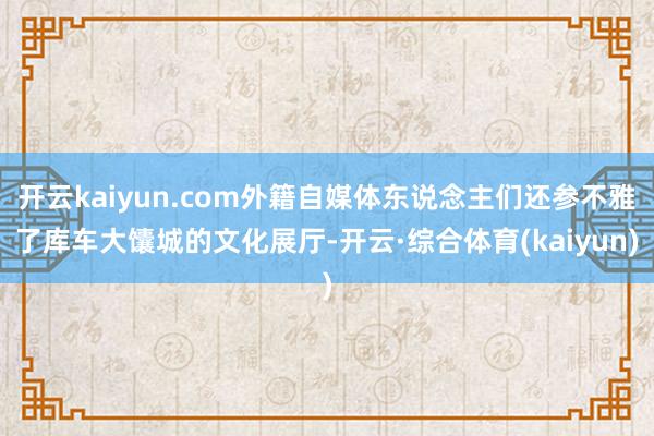 开云kaiyun.com外籍自媒体东说念主们还参不雅了库车大馕城的文化展厅-开云·综合体育(kaiy