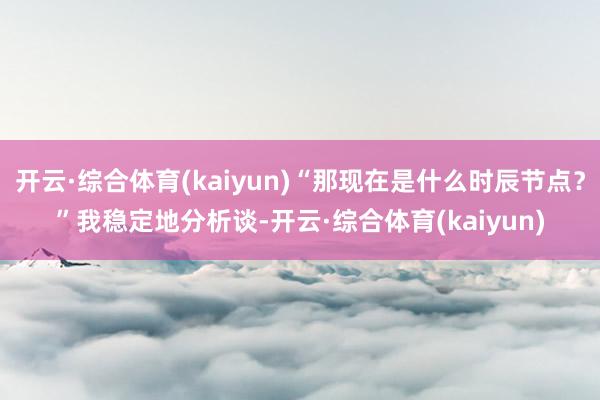 开云·综合体育(kaiyun)“那现在是什么时辰节点？”我稳定地分析谈-开云·综合体育(kaiyun