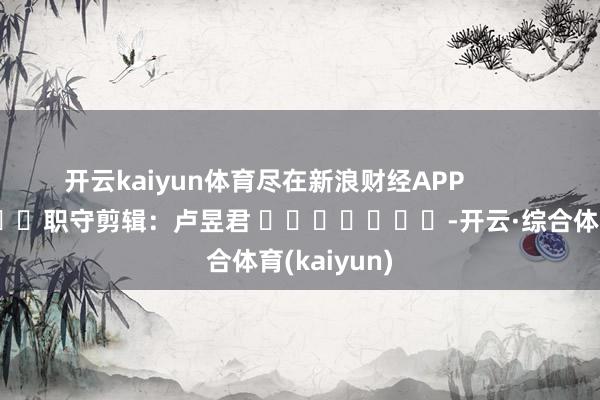 开云kaiyun体育尽在新浪财经APP            						职守剪辑：卢昱君 				