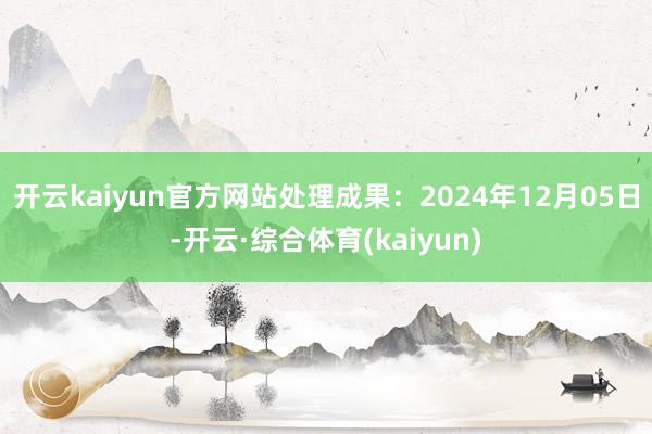 开云kaiyun官方网站处理成果：2024年12月05日-开云·综合体育(kaiyun)