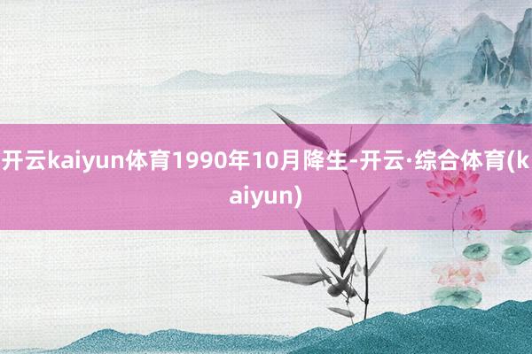 开云kaiyun体育1990年10月降生-开云·综合体育(kaiyun)