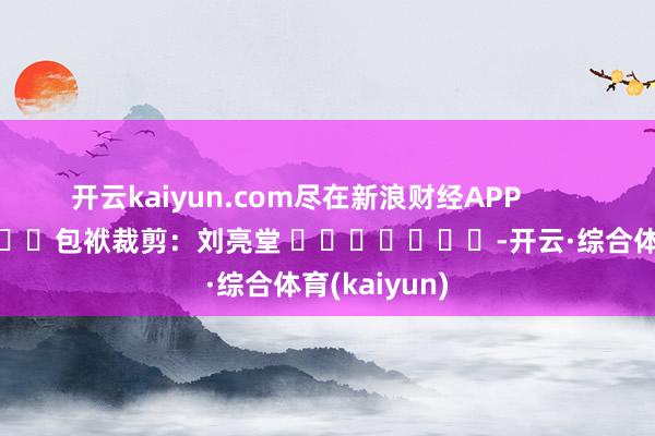 开云kaiyun.com尽在新浪财经APP            						包袱裁剪：刘亮堂 		