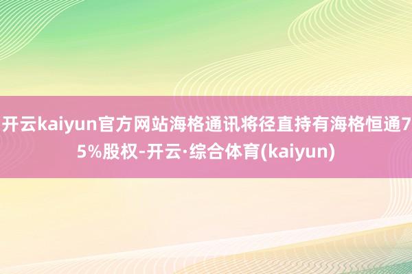 开云kaiyun官方网站海格通讯将径直持有海格恒通75%股权-开云·综合体育(kaiyun)