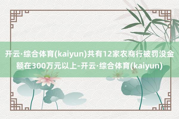 开云·综合体育(kaiyun)共有12家农商行被罚没金额在300万元以上-开云·综合体育(kaiyu