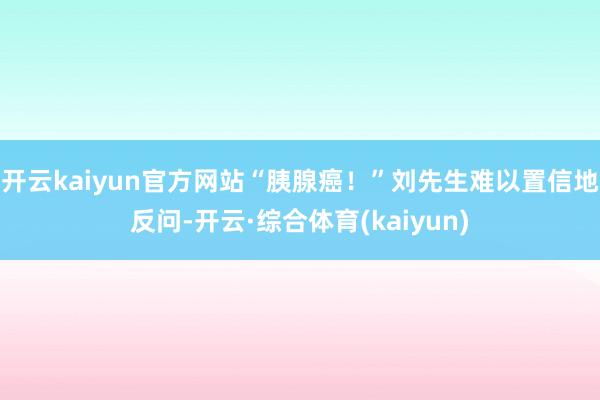开云kaiyun官方网站“胰腺癌！”刘先生难以置信地反问-开云·综合体育(kaiyun)