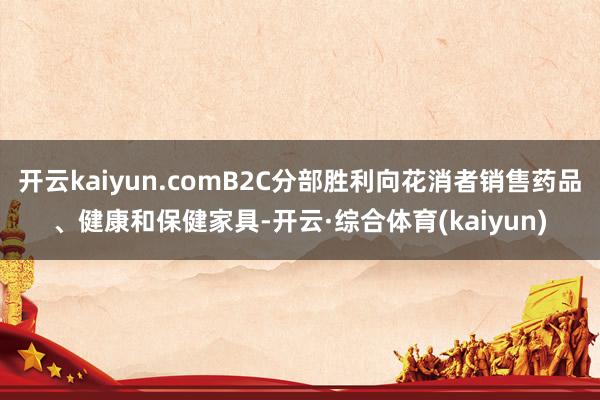 开云kaiyun.comB2C分部胜利向花消者销售药品、健康和保健家具-开云·综合体育(kaiyun