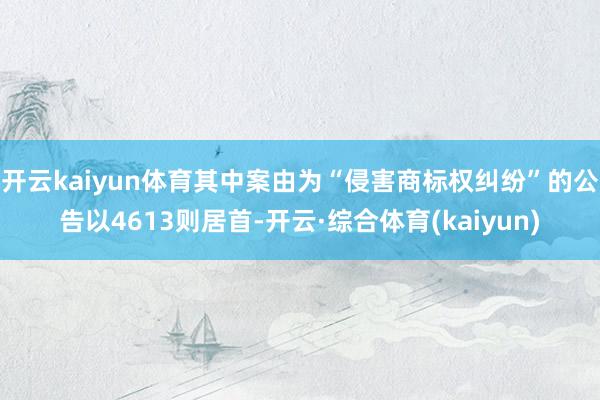 开云kaiyun体育其中案由为“侵害商标权纠纷”的公告以4613则居首-开云·综合体育(kaiyun
