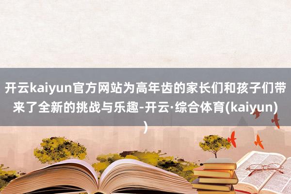 开云kaiyun官方网站为高年齿的家长们和孩子们带来了全新的挑战与乐趣-开云·综合体育(kaiyun