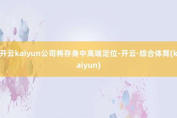 开云kaiyun公司将存身中高端定位-开云·综合体育(kaiyun)