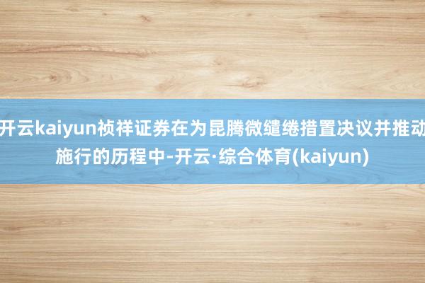 开云kaiyun祯祥证券在为昆腾微缱绻措置决议并推动施行的历程中-开云·综合体育(kaiyun)