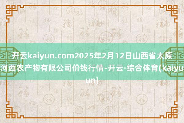 开云kaiyun.com2025年2月12日山西省太原市河西农产物有限公司价钱行情-开云·综合体育(