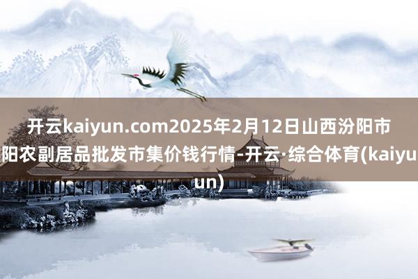 开云kaiyun.com2025年2月12日山西汾阳市晋阳农副居品批发市集价钱行情-开云·综合体育(