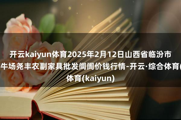 开云kaiyun体育2025年2月12日山西省临汾市尧皆区奶牛场尧丰农副家具批发阛阓价钱行情-开云·