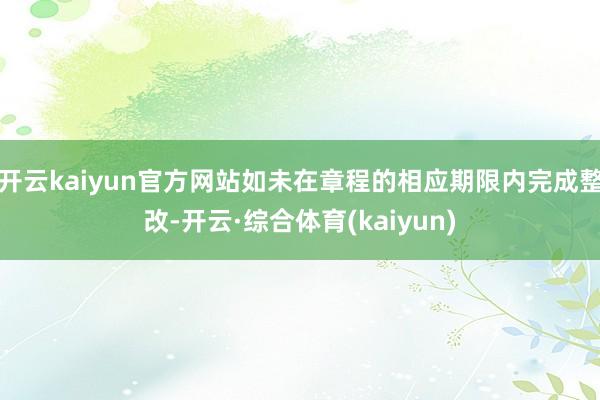 开云kaiyun官方网站如未在章程的相应期限内完成整改-开云·综合体育(kaiyun)