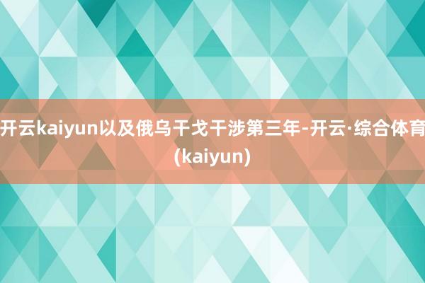 开云kaiyun以及俄乌干戈干涉第三年-开云·综合体育(kaiyun)
