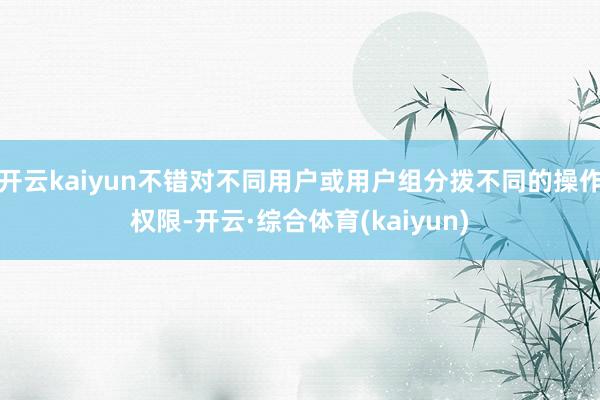 开云kaiyun不错对不同用户或用户组分拨不同的操作权限-开云·综合体育(kaiyun)