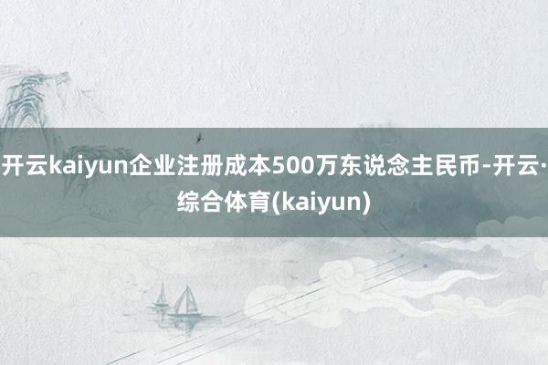 开云kaiyun企业注册成本500万东说念主民币-开云·综合体育(kaiyun)