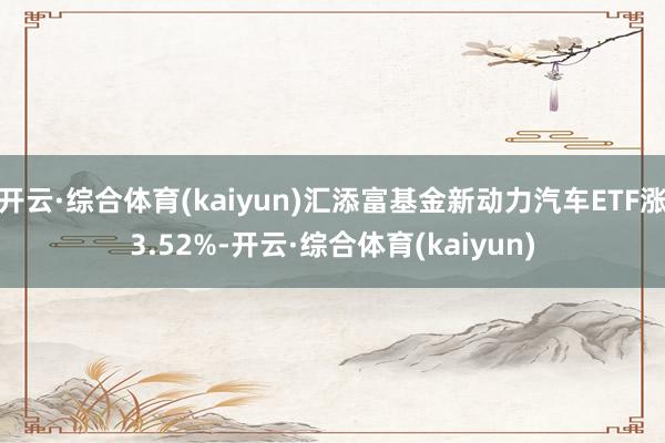 开云·综合体育(kaiyun)汇添富基金新动力汽车ETF涨3.52%-开云·综合体育(kaiyun)