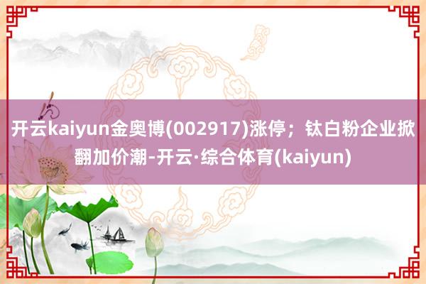 开云kaiyun金奥博(002917)涨停；钛白粉企业掀翻加价潮-开云·综合体育(kaiyun)