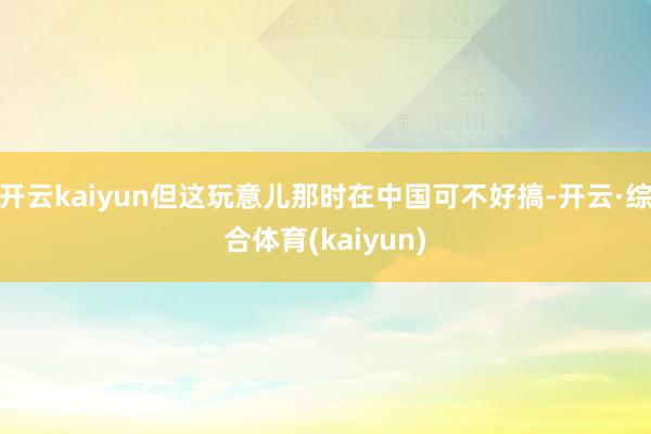 开云kaiyun但这玩意儿那时在中国可不好搞-开云·综合体育(kaiyun)