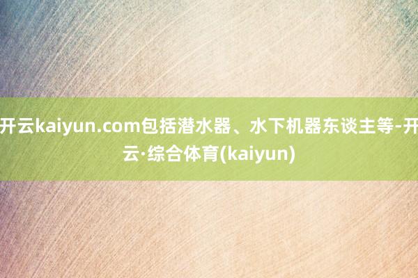 开云kaiyun.com包括潜水器、水下机器东谈主等-开云·综合体育(kaiyun)