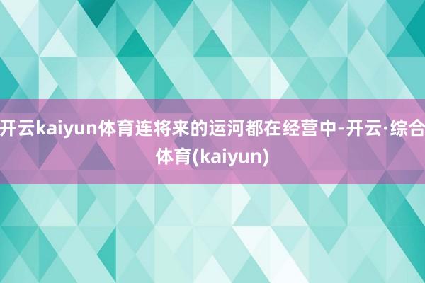 开云kaiyun体育连将来的运河都在经营中-开云·综合体育(kaiyun)
