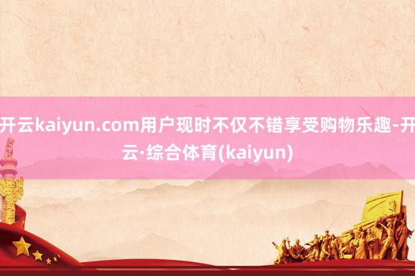 开云kaiyun.com用户现时不仅不错享受购物乐趣-开云·综合体育(kaiyun)