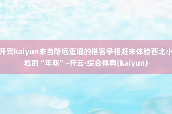 开云kaiyun来自路远迢迢的搭客争相赶来体验西北小城的“年味”-开云·综合体育(kaiyun)