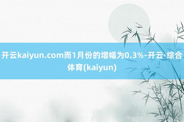 开云kaiyun.com而1月份的增幅为0.3%-开云·综合体育(kaiyun)