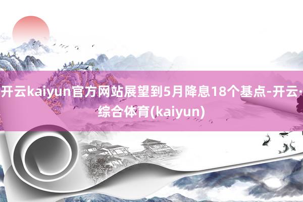 开云kaiyun官方网站展望到5月降息18个基点-开云·综合体育(kaiyun)