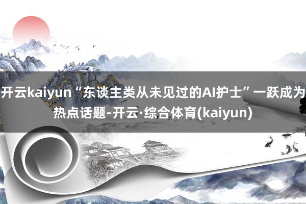 开云kaiyun“东谈主类从未见过的AI护士”一跃成为热点话题-开云·综合体育(kaiyun)