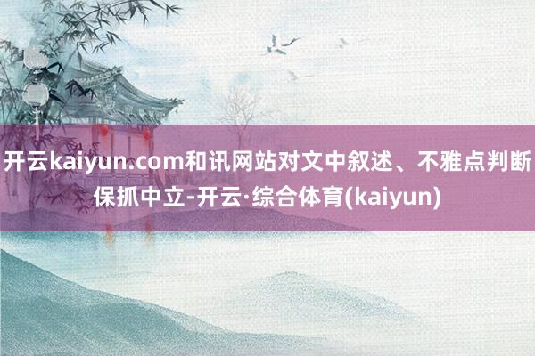 开云kaiyun.com和讯网站对文中叙述、不雅点判断保抓中立-开云·综合体育(kaiyun)