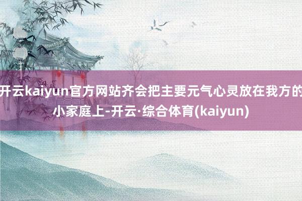 开云kaiyun官方网站齐会把主要元气心灵放在我方的小家庭上-开云·综合体育(kaiyun)