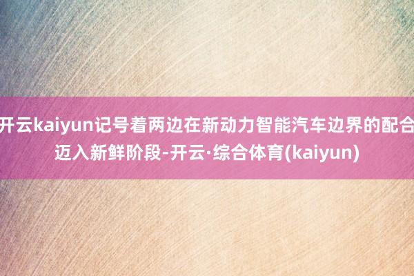 开云kaiyun记号着两边在新动力智能汽车边界的配合迈入新鲜阶段-开云·综合体育(kaiyun)