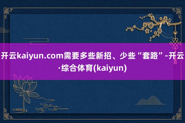 开云kaiyun.com需要多些新招、少些“套路”-开云·综合体育(kaiyun)