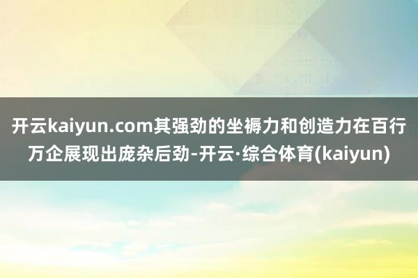开云kaiyun.com其强劲的坐褥力和创造力在百行万企展现出庞杂后劲-开云·综合体育(kaiyun)