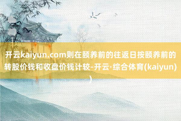 开云kaiyun.com则在颐养前的往返日按颐养前的转股价钱和收盘价钱计较-开云·综合体育(kaiyun)