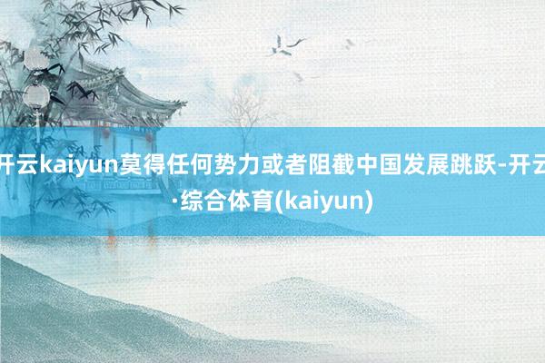 开云kaiyun莫得任何势力或者阻截中国发展跳跃-开云·综合体育(kaiyun)