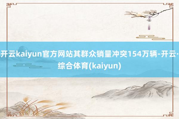 开云kaiyun官方网站其群众销量冲突154万辆-开云·综合体育(kaiyun)