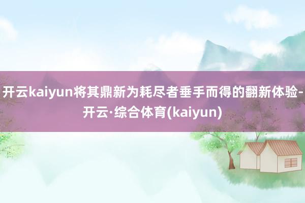 开云kaiyun将其鼎新为耗尽者垂手而得的翻新体验-开云·综合体育(kaiyun)