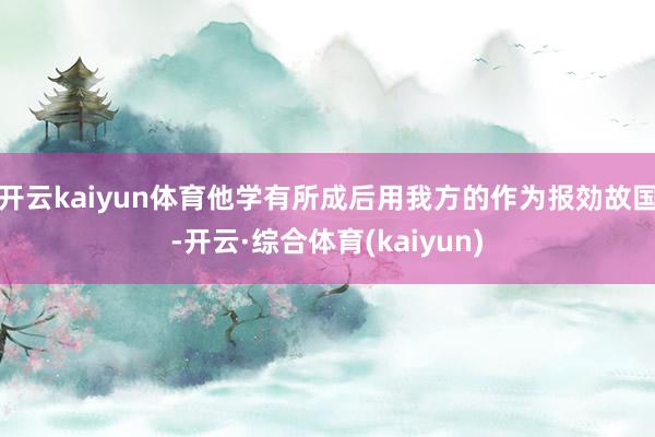 开云kaiyun体育他学有所成后用我方的作为报効故国-开云·综合体育(kaiyun)