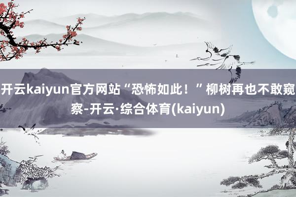 开云kaiyun官方网站“恐怖如此！”柳树再也不敢窥察-开云·综合体育(kaiyun)
