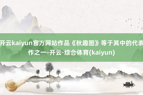 开云kaiyun官方网站作品《秋趣图》等于其中的代表作之一-开云·综合体育(kaiyun)