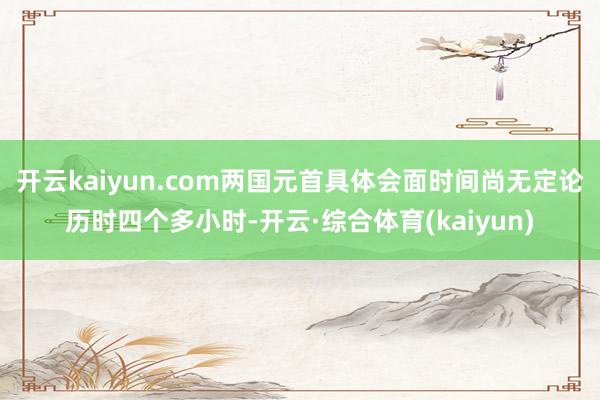 开云kaiyun.com两国元首具体会面时间尚无定论历时四个多小时-开云·综合体育(kaiyun)