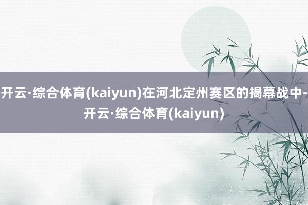 开云·综合体育(kaiyun)在河北定州赛区的揭幕战中-开云·综合体育(kaiyun)