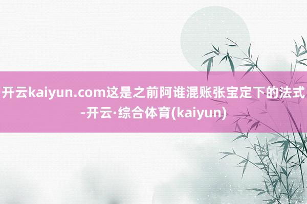 开云kaiyun.com这是之前阿谁混账张宝定下的法式-开云·综合体育(kaiyun)