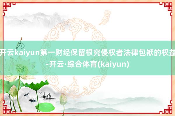 开云kaiyun第一财经保留根究侵权者法律包袱的权益-开云·综合体育(kaiyun)